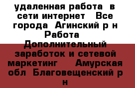 удаленная работа  в сети интернет - Все города, Агинский р-н Работа » Дополнительный заработок и сетевой маркетинг   . Амурская обл.,Благовещенский р-н